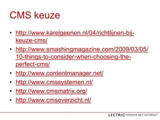 CMS keuze
? http://www.karelgeenen.nl/04/richtlijnen-bij-
  keuze-cms/
? http://www.smashingmagazine.com/2009/03/05/
  10-things-to-consider-when-choosing-the-
  perfect-cms/
? http://www.contentmanager.net/
? http://www.cmssystemen.nl/
? http://www.cmsmatrix.org/
? http://www.cmsoverzicht.nl/
 
