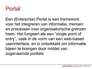 Portal
Een (Enterprise) Portal is een framework
voor het integreren van informatie, mensen
en processen over organisatorische grenzen
heen. Het fungeert als een single point of
entry, vaak in de vorm van een web-based
userinterface, en is ontwikkeld om informatie
bijeen te brengen door middel van
zogenaamde portlets
 