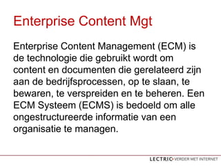 Enterprise Content Mgt
Enterprise Content Management (ECM) is
de technologie die gebruikt wordt om
content en documenten die gerelateerd zijn
aan de bedrijfsprocessen, op te slaan, te
bewaren, te verspreiden en te beheren. Een
ECM Systeem (ECMS) is bedoeld om alle
ongestructureerde informatie van een
organisatie te managen.
 