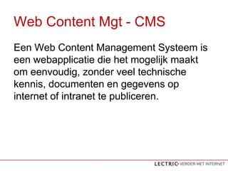 Web Content Mgt - CMS
Een Web Content Management Systeem is
een webapplicatie die het mogelijk maakt
om eenvoudig, zonder veel technische
kennis, documenten en gegevens op
internet of intranet te publiceren.
 