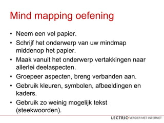 Mind mapping oefening
? Neem een vel papier.
? Schrijf het onderwerp van uw mindmap
  middenop het papier.
? Maak vanuit het onderwerp vertakkingen naar
  allerlei deelaspecten.
? Groepeer aspecten, breng verbanden aan.
? Gebruik kleuren, symbolen, afbeeldingen en
  kaders.
? Gebruik zo weinig mogelijk tekst
  (steekwoorden).
 