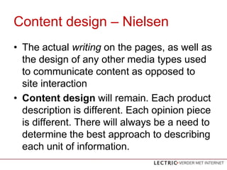 Content design C Nielsen
? The actual writing on the pages, as well as
  the design of any other media types used
  to communicate content as opposed to
  site interaction
? Content design will remain. Each product
  description is different. Each opinion piece
  is different. There will always be a need to
  determine the best approach to describing
  each unit of information.
 