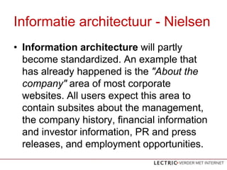 Informatie architectuur - Nielsen
? Information architecture will partly
  become standardized. An example that
  has already happened is the "About the
  company" area of most corporate
  websites. All users expect this area to
  contain subsites about the management,
  the company history, financial information
  and investor information, PR and press
  releases, and employment opportunities.
 