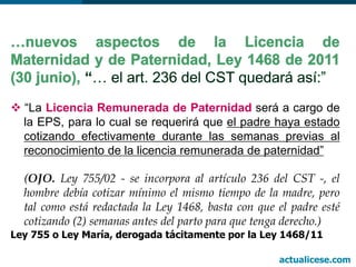  “La Licencia Remunerada de Paternidad será a cargo de
la EPS, para lo cual se requerirá que el padre haya estado
cotizando efectivamente durante las semanas previas al
reconocimiento de la licencia remunerada de paternidad”
(OJO. Ley 755/02 - se incorpora al artículo 236 del CST -, el
hombre debía cotizar mínimo el mismo tiempo de la madre, pero
tal como está redactada la Ley 1468, basta con que el padre esté
cotizando (2) semanas antes del parto para que tenga derecho.)
Ley 755 o Ley María, derogada tácitamente por la Ley 1468/11
actualicese.com
 