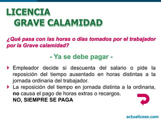  Empleador decide si descuenta del salario o pide la
reposición del tiempo ausentado en horas distintas a la
jornada ordinaria del trabajador.
 La reposición del tiempo en jornada distinta a la ordinaria,
no causa el pago de horas extras o recargos.
NO, SIEMPRE SE PAGA
LICENCIA
GRAVE CALAMIDAD
actualicese.com
 
