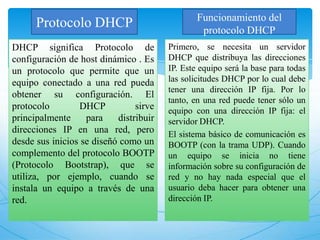 Protocolo DHCP
DHCP significa Protocolo de
configuración de host dinámico . Es
un protocolo que permite que un
equipo conectado a una red pueda
obtener su configuración. El
protocolo DHCP sirve
principalmente para distribuir
direcciones IP en una red, pero
desde sus inicios se diseñó como un
complemento del protocolo BOOTP
(Protocolo Bootstrap), que se
utiliza, por ejemplo, cuando se
instala un equipo a través de una
red.
Primero, se necesita un servidor
DHCP que distribuya las direcciones
IP. Este equipo será la base para todas
las solicitudes DHCP por lo cual debe
tener una dirección IP fija. Por lo
tanto, en una red puede tener sólo un
equipo con una dirección IP fija: el
servidor DHCP.
El sistema básico de comunicación es
BOOTP (con la trama UDP). Cuando
un equipo se inicia no tiene
información sobre su configuración de
red y no hay nada especial que el
usuario deba hacer para obtener una
dirección IP.
Funcionamiento del
protocolo DHCP
 