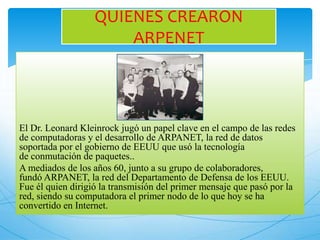 El Dr. Leonard Kleinrock jugó un papel clave en el campo de las redes
de computadoras y el desarrollo de ARPANET, la red de datos
soportada por el gobierno de EEUU que usó la tecnología
de conmutación de paquetes..
A mediados de los años 60, junto a su grupo de colaboradores,
fundó ARPANET, la red del Departamento de Defensa de los EEUU.
Fue él quien dirigió la transmisión del primer mensaje que pasó por la
red, siendo su computadora el primer nodo de lo que hoy se ha
convertido en Internet.
QUIENES CREARON
ARPENET
 