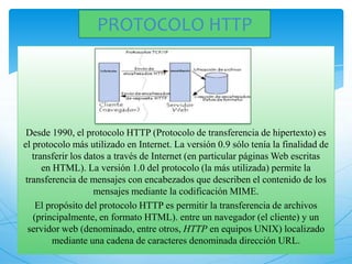 Desde 1990, el protocolo HTTP (Protocolo de transferencia de hipertexto) es
el protocolo más utilizado en Internet. La versión 0.9 sólo tenía la finalidad de
transferir los datos a través de Internet (en particular páginas Web escritas
en HTML). La versión 1.0 del protocolo (la más utilizada) permite la
transferencia de mensajes con encabezados que describen el contenido de los
mensajes mediante la codificación MIME.
El propósito del protocolo HTTP es permitir la transferencia de archivos
(principalmente, en formato HTML). entre un navegador (el cliente) y un
servidor web (denominado, entre otros, HTTP en equipos UNIX) localizado
mediante una cadena de caracteres denominada dirección URL.
PROTOCOLO HTTP
 