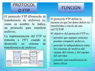 PROTOCOL
O FTP
El protocolo FTP (Protocolo de
transferencia de archivos) es,
como su nombre lo indica,
un protocolo para transferir
archivos.
La implementación del FTP se
remonta a 1971 cuando se
desarrolló un sistema de
transferencia de archivos
El protocolo FTP define la
manera en que los datos deben ser
transferidos a través de una
red TCP/IP
El objetivo del protocolo FTP es:
permitir que equipos remotos
puedan compartir archivos
permitir la independencia entre
los sistemas de archivo del
equipo del cliente y del equipo
del servidor
permitir una transferencia de
datos eficaz
FUNCION
 