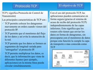Protocolo TCP
TCP ( significa Protocolo de Control de
Transmisión)
Las principales características de TCP son :
 TCP permite colocar los datagramas
nuevamente en orden cuando vienen del
protocolo IP.
 TCP permite que el monitoreo del flujo
de los datos y así evita la saturación de
la red.
 TCP permite que los datos se formen en
segmentos de longitud variada para
"entregarlos" al protocolo IP.
 TCP permite multiplexar los datos, es
decir, que la información que viene de
diferentes fuentes (por ejemplo,
aplicaciones) en la misma línea pueda
circular simultáneamente.
Con el uso del protocolo TCP, las
aplicaciones pueden comunicarse en
forma segura (gracias al sistema de
acuse de recibo del protocolo TCP)
independientemente de las capas
inferiores. Esto significa que los
routers sólo tienen que enviar los
datos en forma de datagramas, sin
preocuparse con el monitoreo de datos
porque esta función la cumple la capa
de transporte o mas conocida como
TCP
El objetivo de TCP
 