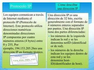 Protocolo IP
Los equipos comunican a través
de Internet mediante el
protocolo IP (Protocolo de
Internet). Este protocolo utiliza
direcciones numéricas
denominadas direcciones
IP compuestas por cuatro
números enteros (4 bytes) entre
0 y 255, Por
ejemplo, 194.153.205.26es una
dirección IP en formato técnico.
Una dirección IP es una
dirección de 32 bits, escrita
generalmente con el formato de
4 números enteros separados
por puntos. Una dirección IP
tiene dos partes diferenciadas:
los números de la izquierda
indican la red y se les
denomina netID (identificad
or de red).
los números de la derecha
indican los equipos dentro de
esta red y se les
denomina host-
ID(identificador de host).
Cómo descifrar
una dirección IP
 