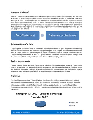 2
Les poux? Vraiment?
Près de 2 à 4 pour cent de la population attrape des poux chaque année. Cela représente des centaines
de millions de personnes (surtout des enfants) à travers le monde. Les parents de ces enfants sont lassés
d'essayer de venir à bout des poux par eux-mêmes. Cela peut prendre des semaines qui reviennent cher
pour traiter complètement les poux à la maison. Et ils s'inquiètent de savoir si les produits chimiques
potentiellement dangereux qu'ils mettent sur la tête de leurs enfants vont véritablement fonctionner.
Alors, ils choisissent à la place de payer quelqu'un pour un traitement rapide et professionnel qui soit
sûr, propre et très efficace.
Autres secteurs d'activité
Ce passage de l'automédication au traitement professionnel reflète ce qui s'est passé dans beaucoup
d'autres secteurs d'activité. Par exemple, la plupart des gens ne se coupent plus les cheveux eux-même,
mais ce n'était pas le cas il y a encore peu de temps. Great Clips (Salon de coiffure franchisé aux Etats-
Unis) existe depuis seulement 31 ans2
. Et à quand remonte la dernière fois que vous avez changé l'huile
de votre voiture? Il n'y avait pas Jiffy Lube(franchise aux États-Unis) il y a 35 ans3
.
Société d'avant-garde
Comme Amazon, Apple et Google, Great Clips et Jiffy Lube faisaient également partie de l'avant-garde.
Sauf qu'ils ont choisi à la franchise pour leurs services. En laissant des entrepreneurs franchisés ouvrir
des magasins partout en Amérique du Nord, ils ont construit leur empreinte très rapidement, tout en
partageant cette évolution positive avec les entrepreneurs faisant part de leur système.
Franchises
Des franchises comme Great Clips et Jiffy Lube fournissent des modèles testés et approuvés qui sont
attrayants pour les entrepreneurs. Mais il faut se qualifier pour devenir franchisé. Et parfois, les coûts
initiaux peuvent être prohibitifs. Parmi les 500 meilleures opportunités de franchise figurant dans
Entrepreneur Magazine pour 2013, 80 pour cent nécessitent des investissements initiaux de plus de 100
000 dollars4
.
Auto-Traitement Traitement professionnel
Entrepreneur 2013 - Coûts de démarrage
Franchise 500 ®
$100k-$13m
< $100k
 