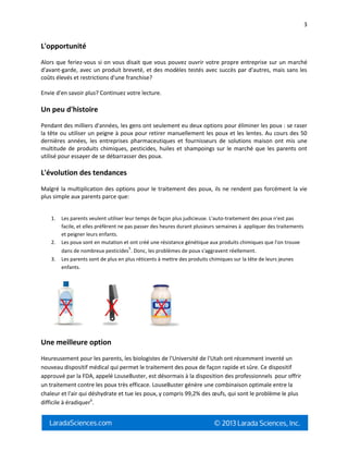 3
L'opportunité
Alors que feriez-vous si on vous disait que vous pouvez ouvrir votre propre entreprise sur un marché
d'avant-garde, avec un produit breveté, et des modèles testés avec succès par d'autres, mais sans les
coûts élevés et restrictions d'une franchise?
Envie d'en savoir plus? Continuez votre lecture.
Un peu d'histoire
Pendant des milliers d'années, les gens ont seulement eu deux options pour éliminer les poux : se raser
la tête ou utiliser un peigne à poux pour retirer manuellement les poux et les lentes. Au cours des 50
dernières années, les entreprises pharmaceutiques et fournisseurs de solutions maison ont mis une
multitude de produits chimiques, pesticides, huiles et shampoings sur le marché que les parents ont
utilisé pour essayer de se débarrasser des poux.
L'évolution des tendances
Malgré la multiplication des options pour le traitement des poux, ils ne rendent pas forcément la vie
plus simple aux parents parce que:
1. Les parents veulent utiliser leur temps de façon plus judicieuse. L'auto-traitement des poux n'est pas
facile, et elles préfèrent ne pas passer des heures durant plusieurs semaines à appliquer des traitements
et peigner leurs enfants.
2. Les poux sont en mutation et ont créé une résistance génétique aux produits chimiques que l'on trouve
dans de nombreux pesticides
5
. Donc, les problèmes de poux s'aggravent réellement.
3. Les parents sont de plus en plus réticents à mettre des produits chimiques sur la tête de leurs jeunes
enfants.
Une meilleure option
Heureusement pour les parents, les biologistes de l'Université de l'Utah ont récemment inventé un
nouveau dispositif médical qui permet le traitement des poux de façon rapide et sûre. Ce dispositif
approuvé par la FDA, appelé LouseBuster, est désormais à la disposition des professionnels pour offrir
un traitement contre les poux très efficace. LouseBuster génère une combinaison optimale entre la
chaleur et l'air qui déshydrate et tue les poux, y compris 99,2% des œufs, qui sont le problème le plus
difficile à éradiquer6
.
 