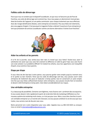 5
Faibles coûts de démarrage
Parce que nous ne vendons pas le dispositif LouseBuster, et que nous ne facturons pas de frais de
franchise, vos coûts de démarrage sont vraiment bas. Vous nous payez un abonnement mensuel peu
élevé de location de l'appareil, et une petite commission pour chaque traitement que vous effectuez.
Avec des marges bénéficiaires élevées, votre entreprise est évolutive. Plus vous faites de traitements,
plus vous gagnez d'argent. C'est pourquoi le magazine Forbes a déclaré l'ouverture d'une entreprise en
tant que prestataire de services LouseBuster comme une bonne alternative à l'achat d'une franchise7
.
Aider les enfants et les parents
A la fin de la journée, vous sentez-vous bien dans le travail que vous faites? Voulez-vous avoir la
satisfaction de savoir que vous avez fait vraiment la différence et aidé les gens? Que vous avez fourni
une vraie solution à un problème difficile? En traitant les enfants, vous leur apporterez une tranquillité
d'esprit, à eux comme à leurs parents.
Etape par étape
Si vous rêvez de dire bye-bye à votre patron, vous pourrez garder votre emploi jusqu'au moment venu
et le quitter au bon moment. Parce que les coûts de démarrage sont bas, vous pouvez ouvrir votre
entreprise de traitement des poux et l'exécuter à temps partiel, tout en conservant un autre emploi.
Une fois que vous faites suffisamment évoluer votre entreprise, vous pouvez ensuite faire la transition
et devenir chef d'entreprise à temps plein. Cela réduit considérablement vos risques.
Une véritable entreprise
Il y a beaucoup de possibilités. Certaines sont légitimes, mais d'autres sont carrément des escroqueries.
Si vous voulez devenir riche rapidement à partir de la dernière folie de marketing d'affiliation ou d'un
nouveau système de marketing multi-niveau, ce n'est pas pour vous. Mais si vous êtes cherchez à ouvrir
une véritable entreprise sur un marché anti-récession, où vous pouvez améliorer la vie de ceux que vous
traitez, nous serions ravis de discuter avec vous.
Notre personnel est à votre disposition pour vous aider. Appelez-nous au 801-533-5423 ou envoyez-
nous un email à international@laradasciences.com.
 