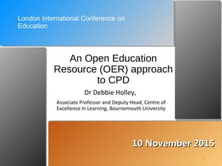 10 November 201510 November 2015
An Open Education
Resource (OER) approach
to CPD
Dr Debbie Holley,
Associate Professor and Deputy Head, Centre of
Excellence in Learning, Bournemouth University
1
London International Conference on
Education
 
