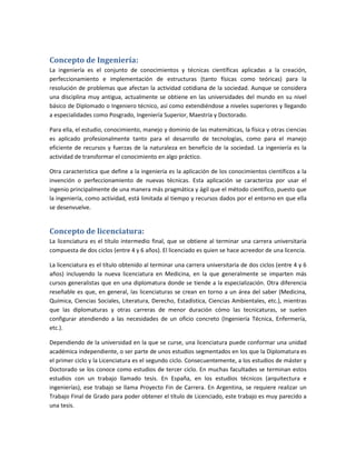 Concepto de Ingeniería:
La ingeniería es el conjunto de conocimientos y técnicas científicas aplicadas a la creación,
perfeccionamiento e implementación de estructuras (tanto físicas como teóricas) para la
resolución de problemas que afectan la actividad cotidiana de la sociedad. Aunque se considera
una disciplina muy antigua, actualmente se obtiene en las universidades del mundo en su nivel
básico de Diplomado o Ingeniero técnico, así como extendiéndose a niveles superiores y llegando
a especialidades como Posgrado, Ingeniería Superior, Maestría y Doctorado.

Para ella, el estudio, conocimiento, manejo y dominio de las matemáticas, la física y otras ciencias
es aplicado profesionalmente tanto para el desarrollo de tecnologías, como para el manejo
eficiente de recursos y fuerzas de la naturaleza en beneficio de la sociedad. La ingeniería es la
actividad de transformar el conocimiento en algo práctico.

Otra característica que define a la ingeniería es la aplicación de los conocimientos científicos a la
invención o perfeccionamiento de nuevas técnicas. Esta aplicación se caracteriza por usar el
ingenio principalmente de una manera más pragmática y ágil que el método científico, puesto que
la ingeniería, como actividad, está limitada al tiempo y recursos dados por el entorno en que ella
se desenvuelve.


Concepto de licenciatura:
La licenciatura es el título intermedio final, que se obtiene al terminar una carrera universitaria
compuesta de dos ciclos (entre 4 y 6 años). El licenciado es quien se hace acreedor de una licencia.

La licenciatura es el título obtenido al terminar una carrera universitaria de dos ciclos (entre 4 y 6
años) incluyendo la nueva licenciatura en Medicina, en la que generalmente se imparten más
cursos generalistas que en una diplomatura donde se tiende a la especialización. Otra diferencia
reseñable es que, en general, las licenciaturas se crean en torno a un área del saber (Medicina,
Química, Ciencias Sociales, Literatura, Derecho, Estadística, Ciencias Ambientales, etc.), mientras
que las diplomaturas y otras carreras de menor duración cómo las tecnicaturas, se suelen
configurar atendiendo a las necesidades de un oficio concreto (Ingeniería Técnica, Enfermería,
etc.).

Dependiendo de la universidad en la que se curse, una licenciatura puede conformar una unidad
académica independiente, o ser parte de unos estudios segmentados en los que la Diplomatura es
el primer ciclo y la Licenciatura es el segundo ciclo. Consecuentemente, a los estudios de máster y
Doctorado se los conoce como estudios de tercer ciclo. En muchas facultades se terminan estos
estudios con un trabajo llamado tesis. En España, en los estudios técnicos (arquitectura e
ingenierías), ese trabajo se llama Proyecto Fin de Carrera. En Argentina, se requiere realizar un
Trabajo Final de Grado para poder obtener el título de Licenciado, este trabajo es muy parecido a
una tesis.
 