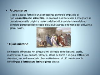 • A cosa serve
Il liceo classico fornisce una conoscenza culturale ampia sia di
tipo umanistico che scientifico. Lo scopo di questa scuola è insegnare ai
propri studenti le origini e la storia della civiltà occidentale e del suo
pensiero partendo dallo studio della civiltà greca e romana per arrivare ai
giorni nostri.
• Quali materie
Le materie affrontate nei cinque anni di studio sono italiano, storia,
matematica, fisica, scienze, filosofia, storia dell’arte e lingua e letteratura
straniera, ma le due materie che caratterizzano di più questa scuola
sono lingua e letteratura latina e greca antica.
 