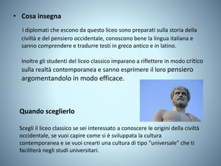 • Cosa insegna
I diplomati che escono da questo liceo sono preparati sulla storia della
civiltà e del pensiero occidentale, conoscono bene la lingua italiana e
sanno comprendere e tradurre testi in greco antico e in latino.
Inoltre gli studenti del liceo classico imparano a riflettere in modo critico
sulla realtà contemporanea e sanno esprimere il loro pensiero
argomentandolo in modo efficace.
Quando sceglierlo
Scegli il liceo classico se sei interessato a conoscere le origini della civiltà
occidentale, se vuoi capire come si è sviluppata la cultura
contemporanea e se vuoi crearti una cultura di tipo “universale” che ti
faciliterà negli studi universitari.
 