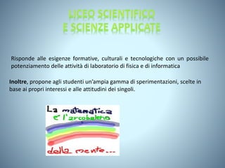 Risponde alle esigenze formative, culturali e tecnologiche con un possibile
potenziamento delle attività di laboratorio di fisica e di informatica
Inoltre, propone agli studenti un’ampia gamma di sperimentazioni, scelte in
base ai propri interessi e alle attitudini dei singoli.
 