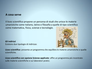 Gli indirizzi
Esistono due tipologie di indirizzo:
Liceo scientifico: presenta un programma che equilibra le materie umanistiche e quelle
scientifiche.
Liceo scientifico con opzione Scienze applicate: offre un programma più incentrato
sulle materie scientifiche e sui laboratori pratici.
A cosa serve
Il liceo scientifico propone un percorso di studi che unisce le materie
umanistiche come italiano, latino e filosofia a quelle di tipo scientifico
come matematica, fisica, scienze e tecnologie.
 