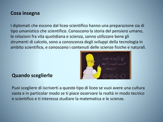 Cosa insegna
I diplomati che escono dal liceo scientifico hanno una preparazione sia di
tipo umanistico che scientifico. Conoscono la storia del pensiero umano,
le relazioni fra vita quotidiana e scienza, sanno utilizzare bene gli
strumenti di calcolo, sono a conoscenza degli sviluppi della tecnologia in
ambito scientifico, e conoscono i contenuti delle scienze fisiche e naturali.
Quando sceglierlo
Puoi scegliere di iscriverti a questo tipo di liceo se vuoi avere una cultura
vasta e in particolar modo se ti piace osservare la realtà in modo tecnico
e scientifico e ti interessa studiare la matematica e le scienze.
 