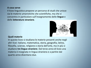 A cosa serve
Il liceo linguistico propone un percorso di studi che unisce
sia le materie umanistiche che scientifiche, ma che si
concentra in particolare sull’insegnamento delle lingue e
delle letterature straniere.
Quali materie
In questo liceo si studiano le materie presenti anche negli
altri licei: italiano, matematica, storia, geografia, latino,
filosofia, scienze, religione e storia dell'arte, ma in più si
studiano tre lingue straniere. Dal terzo anno di liceo una
materia è insegnata in lingua straniera e a partire dal
quarto anno diventano due.
 