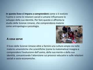 In questo liceo si impara a comprendere come si è evoluto
l'uomo e come le relazioni sociali e umane influenzano lo
sviluppo della sua identità. Per fare questo si affronta lo
studio delle Scienze Umane, che comprendono materie
come antropologia e psicologia.
A cosa serve
Il liceo delle Scienze Umane oltre a fornire una cultura ampia sia nelle
materie umanistiche che scientifiche (come la matematica) insegna a
comprendere l’evoluzione dell’uomo, della sua mente e della sua
identità, concentrando l'attenzione sui processi educativi e sulle relazioni
sociali e socio-economiche.
 