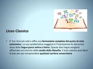 Liceo Classico
• E’ tra i licei più noti e offre una formazione completa dal punto di vista
umanistico. La sua caratteristica maggiore è l’inserimento fin dal primo
anno della lingua greca antica e latina. Queste due lingue vengono
affiancate nel triennio dallo studio della filosofia. Il liceo classico può darvi
le basi per poi intraprendere qualsiasi carriera universitaria
 
