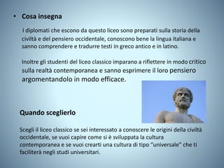 • Cosa insegna
I diplomati che escono da questo liceo sono preparati sulla storia della
civiltà e del pensiero occidentale, conoscono bene la lingua italiana e
sanno comprendere e tradurre testi in greco antico e in latino.
Inoltre gli studenti del liceo classico imparano a riflettere in modo critico
sulla realtà contemporanea e sanno esprimere il loro pensiero
argomentandolo in modo efficace.
Quando sceglierlo
Scegli il liceo classico se sei interessato a conoscere le origini della civiltà
occidentale, se vuoi capire come si è sviluppata la cultura
contemporanea e se vuoi crearti una cultura di tipo “universale” che ti
faciliterà negli studi universitari.
 