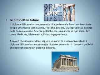 • Le prospettive future
Il diploma di liceo classico permette di accedere alle facoltà universitarie
di tipo umanistico come Storia, Filosofia, Lettere, Giurisprudenza, Scienze
della comunicazione, Scienze politiche ecc., ma anche di tipo scientifico
come Medicina, Matematica, Fisica, Ingegneria ecc.
A coloro che non intendono seguire un corso di studio universitario il
diploma di liceo classico permette di partecipare a tutti i concorsi pubblici
che non richiedono un diploma di laurea.
 