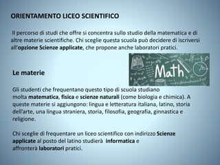 ORIENTAMENTO LICEO SCIENTIFICO
Il percorso di studi che offre si concentra sullo studio della matematica e di
altre materie scientifiche. Chi sceglie questa scuola può decidere di iscriversi
all'opzione Scienze applicate, che propone anche laboratori pratici.
Le materie
Gli studenti che frequentano questo tipo di scuola studiano
molta matematica, fisica e scienze naturali (come biologia e chimica). A
queste materie si aggiungono: lingua e letteratura italiana, latino, storia
dell’arte, una lingua straniera, storia, filosofia, geografia, ginnastica e
religione.
Chi sceglie di frequentare un liceo scientifico con indirizzo Scienze
applicate al posto del latino studierà informatica e
affronterà laboratori pratici.
 