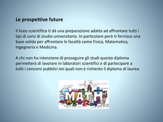 Le prospettive future
Il liceo scientifico ti dà una preparazione adatta ad affrontare tutti i
tipi di corsi di studio universitario. In particolare però ti fornisce una
base solida per affrontare le facoltà come Fisica, Matematica,
Ingegneria e Medicina.
A chi non ha intenzione di proseguire gli studi questo diploma
permetterà di lavorare in laboratori scientifici e di partecipare a
tutti i concorsi pubblici nei quali non è richiesto il diploma di laurea.
 
