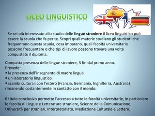 Compatta presenza delle lingue straniere, 3 fin dal primo anno.
Prevede:
 la presenza dell’insegnante di madre lingua
 un laboratorio linguistico
 scambi culturali con l'estero (Francia, Germania, Inghilterra, Australia)
rimanendo costantemente in contatto con il mondo.
Il titolo conclusivo permette l'accesso a tutte le facoltà universitarie, in particolare
le facoltà di Lingue e Letterature straniere, Scienze della Comunicazione,
Università per stranieri, Interpretariato, Mediazione Culturale e Lettere.
Se sei più interessato allo studio delle lingue straniere il liceo linguistico può
essere la scuola che fa per te. Scopri quali materie studiano gli studenti che
frequentano questa scuola, cosa imparano, quali facoltà universitarie
possono frequentare o che tipi di lavoro possono trovare una volta
conquistato il diploma.
 