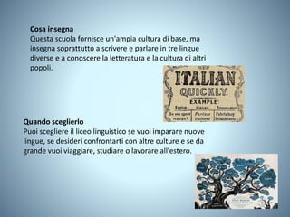 Cosa insegna
Questa scuola fornisce un'ampia cultura di base, ma
insegna soprattutto a scrivere e parlare in tre lingue
diverse e a conoscere la letteratura e la cultura di altri
popoli.
Quando sceglierlo
Puoi scegliere il liceo linguistico se vuoi imparare nuove
lingue, se desideri confrontarti con altre culture e se da
grande vuoi viaggiare, studiare o lavorare all'estero.
 