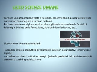 Fornisce una preparazione vasta e flessibile, consentendo di proseguire gli studi
universitari con adeguati strumenti culturali.
Particolarmente consigliato a coloro che vogliono intraprendere le facoltà di
Psicologia, Scienze della formazione, Scienze infermieristiche, etc…
Liceo Scienze Umane permette di:
- accedere all'area produttiva direttamente in settori organizzativi, informatici e
logistici
- accedere nei diversi settori tecnologici (aziende produttrici di beni strumentali)
attraverso corsi di specializzazione
 