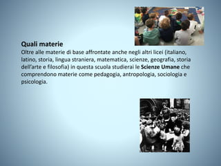Quali materie
Oltre alle materie di base affrontate anche negli altri licei (italiano,
latino, storia, lingua straniera, matematica, scienze, geografia, storia
dell’arte e filosofia) in questa scuola studierai le Scienze Umane che
comprendono materie come pedagogia, antropologia, sociologia e
psicologia.
 