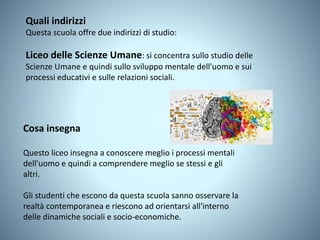 Quali indirizzi
Questa scuola offre due indirizzi di studio:
Liceo delle Scienze Umane: si concentra sullo studio delle
Scienze Umane e quindi sullo sviluppo mentale dell'uomo e sui
processi educativi e sulle relazioni sociali.
Cosa insegna
Questo liceo insegna a conoscere meglio i processi mentali
dell'uomo e quindi a comprendere meglio se stessi e gli
altri.
Gli studenti che escono da questa scuola sanno osservare la
realtà contemporanea e riescono ad orientarsi all'interno
delle dinamiche sociali e socio-economiche.
 