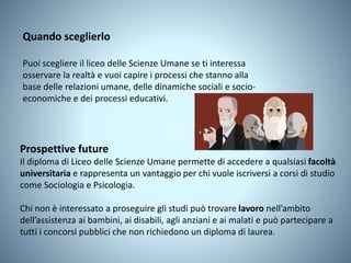Prospettive future
Il diploma di Liceo delle Scienze Umane permette di accedere a qualsiasi facoltà
universitaria e rappresenta un vantaggio per chi vuole iscriversi a corsi di studio
come Sociologia e Psicologia.
Chi non è interessato a proseguire gli studi può trovare lavoro nell’ambito
dell’assistenza ai bambini, ai disabili, agli anziani e ai malati e può partecipare a
tutti i concorsi pubblici che non richiedono un diploma di laurea.
Quando sceglierlo
Puoi scegliere il liceo delle Scienze Umane se ti interessa
osservare la realtà e vuoi capire i processi che stanno alla
base delle relazioni umane, delle dinamiche sociali e socio-
economiche e dei processi educativi.
 