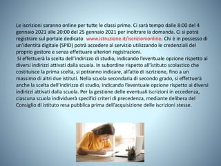 Le iscrizioni saranno online per tutte le classi prime. Ci sarà tempo dalle 8:00 del 4
gennaio 2021 alle 20:00 del 25 gennaio 2021 per inoltrare la domanda. Ci si potrà
registrare sul portale dedicato (www.istruzione.it/iscrizionionline. Chi è in possesso di
un’identità digitale (SPID) potrà accedere al servizio utilizzando le credenziali del
proprio gestore e senza effettuare ulteriori registrazioni.
Si effettuerà la scelta dell’indirizzo di studio, indicando l’eventuale opzione rispetto ai
diversi indirizzi attivati dalla scuola. In subordine rispetto all’istituto scolastico che
costituisce la prima scelta, si potranno indicare, all’atto di iscrizione, fino a un
massimo di altri due istituti. Nella scuola secondaria di secondo grado, si effettuerà
anche la scelta dell’indirizzo di studio, indicando l’eventuale opzione rispetto ai diversi
indirizzi attivati dalla scuola. Per la gestione delle eventuali iscrizioni in eccedenza,
ciascuna scuola individuerà specifici criteri di precedenza, mediante delibera del
Consiglio di istituto resa pubblica prima dell’acquisizione delle iscrizioni stesse.
 