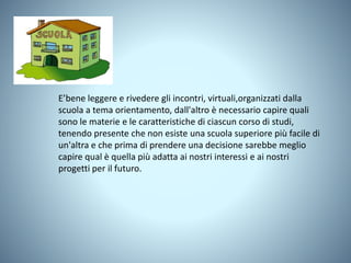 E’bene leggere e rivedere gli incontri, virtuali,organizzati dalla
scuola a tema orientamento, dall'altro è necessario capire quali
sono le materie e le caratteristiche di ciascun corso di studi,
tenendo presente che non esiste una scuola superiore più facile di
un'altra e che prima di prendere una decisione sarebbe meglio
capire qual è quella più adatta ai nostri interessi e ai nostri
progetti per il futuro.
 