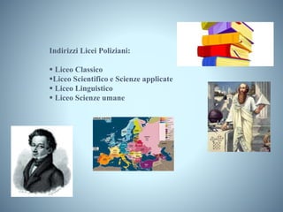 Indirizzi Licei Poliziani:
 Liceo Classico
Liceo Scientifico e Scienze applicate
 Liceo Linguistico
 Liceo Scienze umane
 