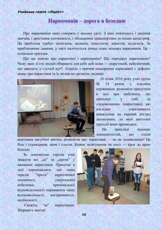 Учнівська газета «Ліцеїст»
10
Про наркоманію нині говорять у всьому світі. З нею пов'язують і падіння
звичаїв, і зростання злочинності, і збільшення транспортних та інших катастроф.
Ця проблема турбує політиків, медиків, соціологів, юристів, педагогів. За
приблизними даними, у світі налічується понад один мільярд наркоманів. Це -
соціальна трагедія.
Що ми знаємо про наркотики і наркоманію? Що породжує наркоманію?
Чому двоє зі ста людей обирають для себе цей шлях — жорстокий, небезпечний,
що заводить у глухий кут? Однією з причин поширення наркоманії є дефіцит
знань про наркотики та їх вплив на організм людини.
26 січня 2016 року учні групи
№ 14 разом з класним
керівником розповіли присутнім
в залі про небезпеку, що
приховує у собі ці
«задоволення» (наркотики), які
наслідки спричиняють
нешкідливі на перший погляд
захоплення, до якої життєвої
трагедії вони призводять.
На прикладі відомих
знаменитостей, які стали
жертвами пагубної звички, розповіли що: наркотики — це не задоволення! Це
біль і страждання, кров і сльози. Кожне затягування чи укол — крок до краю
безодні.
За допомогою терезів учні
зважити всі „за‖ та „проти‖ у
вживанні наркотиків. Присутні в
залі переконалися, що чаша
терезів ‖проти‖ наркотичної
залежності, смертельної
небезпеки, кримінальної
відповідальності переважила чашу
вседозволеності, нестриманості,
необачності…
Скажіть ―ні‖ наркотикам.
Збережіть життя!
 