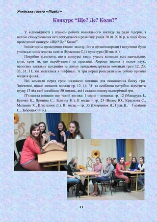Учнівська газета «Ліцеїст»
11
У відповідності з планом роботи навчального закладу та ради лідерів, з
метою стимулювання інтелектуального розвитку учнів 28.01.2016 р. в ліцеї було
проведений конкурс «Що? Де? Коли?‖.
Ініціатором проведення такого заходу, його організаторами і ведучими були
учнівські міністерства освіти (Краснова С.) і культури (Штик А.).
Потрібно відмітити, що в конкурсі взяли участь команди всіх навчальних
груп, крім ти, що перебувають на практиці. Хороші знання з основ наук,
непогану загальну ерудицію та логіку продемонстрували команди груп 12, 23,
33, 31, 11, які змагалися в півфіналі. А три перші розіграли між собою призові
місця в фінал.
Всі команди перед грою надавали питання для поповнення банку гри.
Змістовні, цікаві питання подали гр. 12, 14, 31. та особливо потрібно відмітити
групу 13 від якої надійшло 50 питань, які і склали основу цьогорічної гри.
П’єдестал пошани має такий вигляд: 1 місце – команда гр. 12 (Макарусь І.,
Кречко К., Проніна С., Залозна Н.), ІІ місце – гр. 23 (Волос Ю., Краснова С.,
Мельник Х., Шисталюк Л.), ІІІ місце – гр. 33 (Вавринюк В., Гуль В., Горяїнов
С., Заброцький Б.).
 