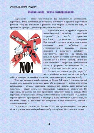Учнівська газета «Ліцеїст»
14
Наркоманія – тяжке захворювання, що викликається зловживанням
наркотиків. Воно проявляється постійною потребою в прийомі наркотичних
речовин, тому що психічний і фізичний стан хворого залежить від того, чи
прийняв він препарат, до якого розвинулося звикання.
Наркоманія веде до грубого порушення
життєдіяльності організму і соціальної
деградації. Це хвороба з хронічним
перебігом, розвивається поступово.
Причиною її є здатність наркотичних речовин
викликати стан сп'яніння, що
супроводжується відчуттям повного
фізичного і психічного комфорту і
благополуччя. Наркотик – це отрута, яка
повільно руйнує не тільки внутрішні органи
людини, але й її мозок і психіку. Бензин або
клей «Момент», наприклад, перетворюють
людей в розумово неповноцінних за 3-4
місяці, а «безпечні коноплі» - за 3-4 роки.
Людина, що вживає морфін, через 2-3
місяці настільки втрачає здатність що-небудь
робити, що перестає за собою доглядати і повністю втрачає людську подобу.
Ті ж, хто вживають кокаїн, живуть не більше 3-4 років. В один прекрасний
момент вони вмирають від розриву серця або від того, що їх носова перегородка
стоншується і починає нагадувати пергаментний листок, який тріскається,
лопається, і врешті–решт, все закінчується смертельною кровотечею. Всі
наркомани, не залежно від виду прийнятого наркотику, довго не живуть. Вони
втрачають інстинкт живих істот до самозбереження. При вживанні ЛСД людина
втрачає здатність орієнтуватися в просторі, у нього з'являється відчуття того, що
він може літати. У результаті він, повіривши в свої можливості, стрибає з
останнього поверху.
Це призводить до того, що близько 60 % з них протягом перших двох років
після залучення наркотиків роблять спробу самогубства. Багатьом це вдається.
 