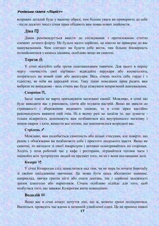 Учнівська газета «Ліцеїст»
17
яскравих деталей буде у вашому образі, тим більше уваги ви привернете до себе
- після десятих чисел січня зірки обіцяють вам поява нових знайомств.
Діва ♍
Дівам рекомендується внести до спілкування з протилежною статтю
елемент легкого флірту. Не будьте надто серйозні, це ніколи не приверне до вас
шанувальників. Чим «легше» ви будете себе вести, тим більше ймовірність
познайомитися з кимось цікавим, особливо якщо ви самотні.
Терези ♎
У січні відчуйте себе трохи самозакоханим павичем. Для цього в першу
чергу «почистіть свої пір'їнки»: відвідайте перукаря або косметолога,
потратьтесь на новий одяг або аксесуари. Весь січень носіть себе гордо і з
гідністю, як ніби ви царський птах. Таку лінію поведінки зірки радять вам
вибрати не випадково - весь січень вас буде атакувати неприємний шанувальник.
Скорпіон ♏
Іноді зовсім не варто приховувати негативні емоції. Можливо, в січні що
буде виводити вас з рівноваги, злити або псувати настрій. Якщо ви звикли до
стриманості і збереженню видимого спокою, то в січні зірки настійно
рекомендують виявити свій гнів. Ні в якому разі не затаїли те, що думаєте -
тільки відкритість допоможуть вам позбавитися від внутрішнього негативу і
немов сварок з хати, вимести все погане, що накопичилося всередині вас.
Стрілець ♐
Можливо, вам подобається самотність або вільні стосунки, але повірте, що
разом з обов'язками ви позбавляєте себе і простого людського щастя. Якщо ви
самотні, то вилазьте зі своєї шкаралупи і активно осматривайтесь по сторонах.
Ходіть у поза робочий час у кафе і ресторани, зігрівайтеся теплим чаєм і
оцінюйте всіх зустрінутих людей на предмет того, чи не є вони посланцями долі.
Козеріг ♑
У січні Козерогам слід замислитися над тим, чи не пора їм почати боротьбу
зі своїми шкідливими звичками. Це може бути щось абсолютно невинне,
наприклад, звичка гризти нігті або спати допізна, так і серйозні залежності
зразок алкоголю або наркотиків. Січень особливо підійде для того, щоб
позбутися того, що заважає Козерогам жити повноцінно.
Водолій ♒
Якщо вас в січні атакує почуття ліні, що ж, можете трохи полінуватися.
Виспіться, проведіть час вдома в затишній улюбленої одязі. Це не принесе ніякої
 