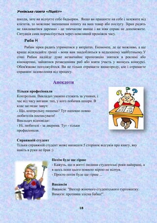 Учнівська газета «Ліцеїст»
18
шкоди, зате ви відчуєте себе бадьорим. Якщо ви працюєте на себе і залежите від
клієнтів, то можливе зменшення попиту на ваш товар або послугу. Зірки радять
не хвилюватися даремно - це тимчасове явище і ви ніяк справі не допоможете.
Ситуація сама нормалізується через невеликий проміжок часу.
Риби ♓
Рибам зірки радять утриматися у витратах. Економте, де це можливо, а ще
краще відкладайте гроші - вони вам знадобляться в недалекому майбутньому.У
січні Рибам надійде дуже незвичайне пропозицію знятися в рекламі або
кінокартині, зайнятися розведенням риб або взяти участь у якомусь конкурсі.
Обов'язково погоджуйтеся. Ви не тільки отримаєте винагороду, але і отримаєте
справжнє задоволення від процесу.
Тільки професіонали
Контрольна. Викладач уважно стежить за учнями, і
час від часу виганяє тих, у кого побачив шпори. В
клас заглядає завуч:
- Що, контрольну пишемо? Тут напевно повно
любителів посписувати!
Викладач відповідає:
- Ні, любителі - за дверима. Тут - тільки
професіонали.
Справжній студент
Тільки справжній студент може написати 5 сторінок відгуків про книгу, яку
навіть в руки не брав :)
Потім буде ще гірше
- Кажуть, що в житті людини студентські роки найкращі, а
я щось поки цього повною мірою не відчув.
- Просто потім буде ще гірше ...
Вакансія
Вакансія: "Вахтер жіночого студентського гуртожитку.
Вимоги: противна злісна бабка!".
 