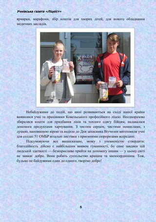 Учнівська газета «Ліцеїст»
5
ярмарки, марафони, збір коштів для хворих дітей, для нового обладнання
медичних закладів.
Небайдужими до подій, що нині розвиваються на сході нашої країни
виявилися учні та працівники Ковельського професійного ліцею. Неодноразово
збиралися кошти для придбання ліків та теплого одягу бійцям, надавалася
допомога продуктами харчування. З чистим серцем, чистими помислами, з
душею, наповненою вірою та надією до Дня захисника Вітчизни виготовили учні
для солдат 51 ОМБР вітальні листівки з приємними сюрпризами всередині.
Підсумовуючи все вищесказане, можу з упевненістю ствердити:
благодійність дійсно є найбільшим виявом гуманності, бо саме завдяки цій
людській здатності — безкорисливо прийти на допомогу іншим — у цьому світі
не зникає добро. Вона робить суспільство кращим та милосерднішим. Тож,
будьмо не байдужими один до одного, творімо добро!
 
