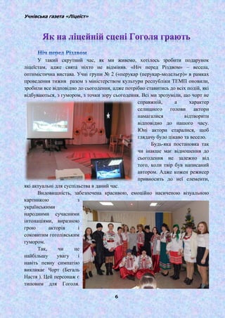 Учнівська газета «Ліцеїст»
6
У такий скрутний час, як ми живемо, хотілось зробити подарунок
ліцеїстам, адже свята ніхто не відміняв. «Ніч перед Різдвом» – весела,
оптимістична вистава. Учні групи № 2 («перукар (перукар-модельєр)» в рамках
проведення тижня разом з міністерством культури республіки ТЕМП оновили,
зробили все відповідно до сьогодення, адже потрібно ставитись до всіх подій, які
відбуваються, з гумором, з точки зору сьогодення. Всі ми зрозуміли, що чорт не
справжній, а характер
селищного голови актори
намагалися відтворити
відповідно до нашого часу.
Юні актори старалися, щоб
глядачу було цікаво та весело.
Будь-яка постановка так
чи інакше має відношення до
сьогодення не залежно від
того, коли твір був написаний
автором. Адже кожен режисер
привносить до неї елементи,
які актуальні для суспільства в даний час.
Видовищність, забезпечена красивою, емоційно насиченою візуальною
картинкою з
українськими
народними сучасними
інтонаціями, виразною
грою акторів і
соковитим гоголівським
гумором.
Так, чи не
найбільшу увагу і
навіть певну симпатію
викликає Чорт (Бегаль
Настя ). Цей персонаж є
типовим для Гоголя.
 