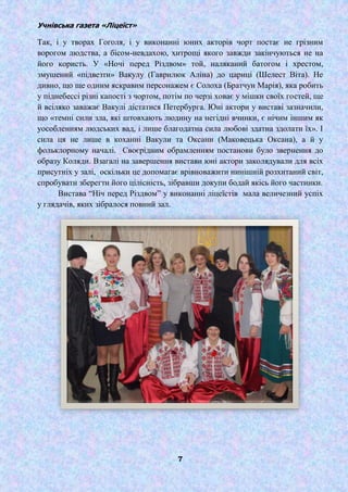 Учнівська газета «Ліцеїст»
7
Так, і у творах Гоголя, і у виконанні юних акторів чорт постає не грізним
ворогом людства, а бісом-невдахою, хитрощі якого завжди закінчуються не на
його користь. У «Ночі перед Різдвом» той, наляканий батогом і хрестом,
змушений «підвезти» Вакулу (Гаврилюк Аліна) до цариці (Шелест Віта). Не
дивно, що ще одним яскравим персонажем є Солоха (Братчун Марія), яка робить
у піднебессі різні капості з чортом, потім по черзі ховає у мішки своїх гостей, ще
й всіляко заважає Вакулі дістатися Петербурга. Юні актори у виставі зазначили,
що «темні сили зла, які штовхають людину на негідні вчинки, є нічим іншим як
уособленням людських вад, і лише благодатна сила любові здатна здолати їх». І
сила ця не лише в коханні Вакули та Оксани (Маковецька Оксана), а й у
фольклорному началі. Своєрідним обрамленням постанови було звернення до
образу Коляди. Взагалі на завершення вистави юні актори заколядували для всіх
присутніх у залі, оскільки це допомагає врівноважити нинішній розхитаний світ,
спробувати зберегти його цілісність, зібравши докупи бодай якісь його частинки.
Вистава ―Ніч перед Різдвом‖ у виконанні ліцеїстів мала величезний успіх
у глядачів, яких зібралося повний зал.
 