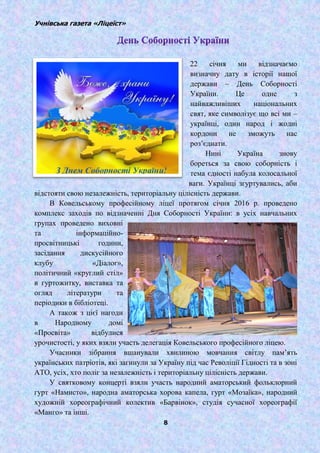 Учнівська газета «Ліцеїст»
8
22 січня ми відзначаємо
визначну дату в історії нашої
держави – День Соборності
України. Це одне з
найважливіших національних
свят, яке символізує що всі ми –
українці, один народ і жодні
кордони не зможуть нас
роз’єднати.
Нині Україна знову
бореться за свою соборність і
тема єдності набула колосальної
ваги. Українці згуртувались, аби
відстояти свою незалежність, територіальну цілісність держави.
В Ковельському професійному ліцеї протягом січня 2016 р. проведено
комплекс заходів по відзначенні Дня Соборності України: в усіх навчальних
групах проведено виховні
та інформаційно-
просвітницькі години,
засідання дискусійного
клубу «Діалог»,
політичний «круглий стіл»
в гуртожитку, виставка та
огляд літератури та
періодики в бібліотеці.
А також з цієї нагоди
в Народному домі
«Просвіта» відбулися
урочистості, у яких взяли участь делегація Ковельського професійного ліцею.
Учасники зібрання вшанували хвилиною мовчання світлу пам’ять
українських патріотів, які загинули за Україну під час Револіції Гідності та в зоні
АТО, усіх, хто поліг за незалежність і територіальну цілісність держави.
У святковому концерті взяли участь народний аматорський фольклорний
гурт «Намисто», народна аматорська хорова капела, гурт «Мозаїка», народний
художній хореографічний колектив «Барвінок», студія сучасної хореографії
«Манго» та інші.
 